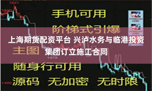 上海期货配资平台 兴泸水务与临港投资集团订立施工合同
