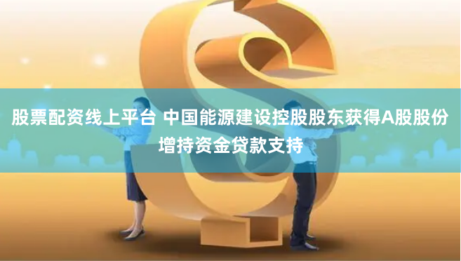 股票配资线上平台 中国能源建设控股股东获得A股股份增持资金贷款支持