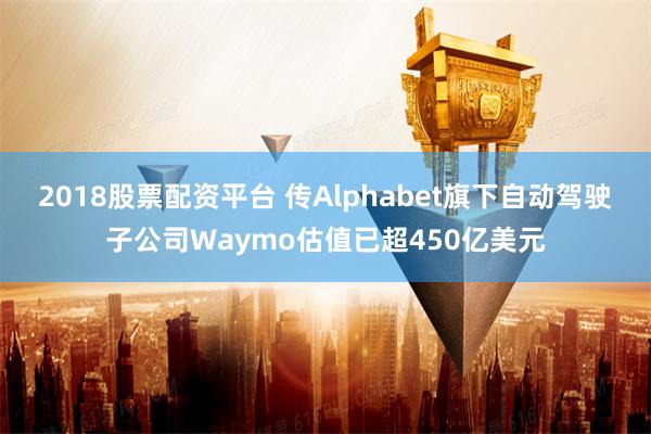 2018股票配资平台 传Alphabet旗下自动驾驶子公司Waymo估值已超450亿美元