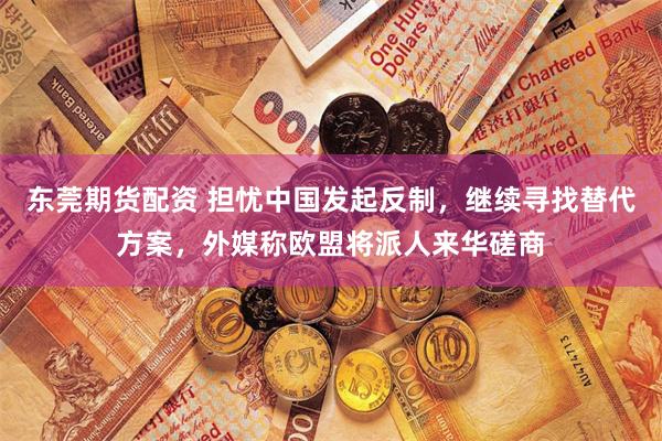 东莞期货配资 担忧中国发起反制，继续寻找替代方案，外媒称欧盟将派人来华磋商