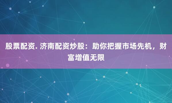 股票配资. 济南配资炒股：助你把握市场先机，财富增值无限
