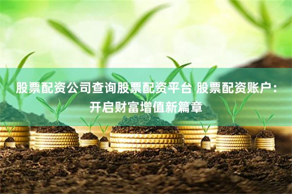 股票配资公司查询股票配资平台 股票配资账户：开启财富增值新篇章