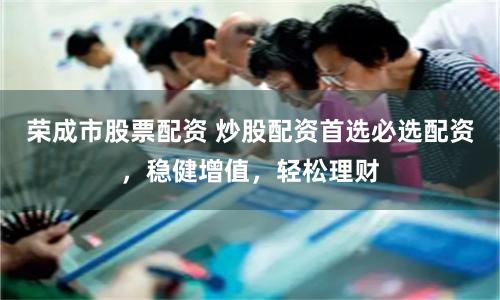 荣成市股票配资 炒股配资首选必选配资，稳健增值，轻松理财