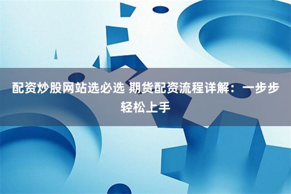 配资炒股网站选必选 期货配资流程详解：一步步轻松上手
