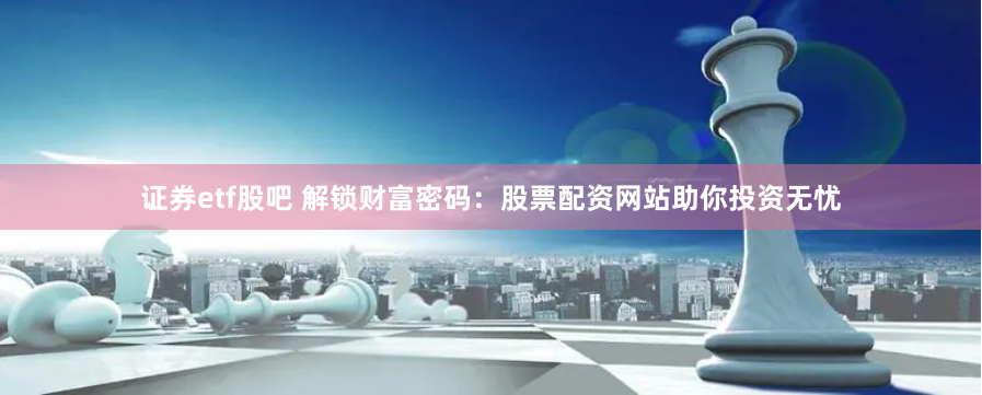 证券etf股吧 解锁财富密码：股票配资网站助你投资无忧