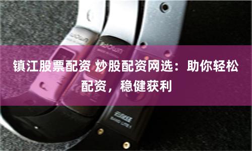 镇江股票配资 炒股配资网选：助你轻松配资，稳健获利