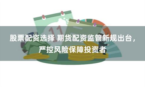 股票配资选择 期货配资监管新规出台，严控风险保障投资者
