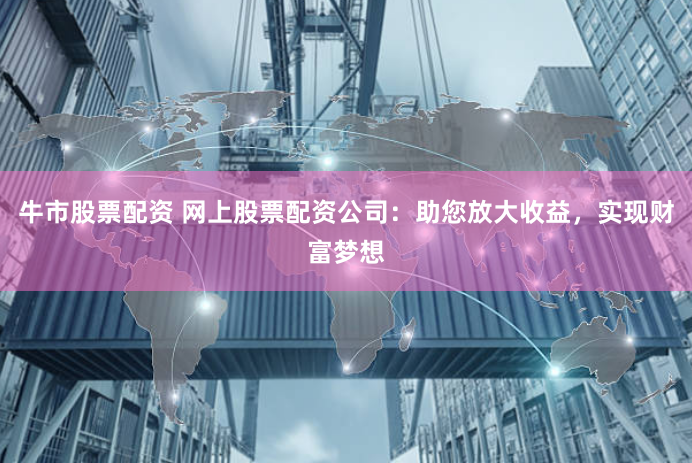 牛市股票配资 网上股票配资公司:助您放大收益,实现财富梦想