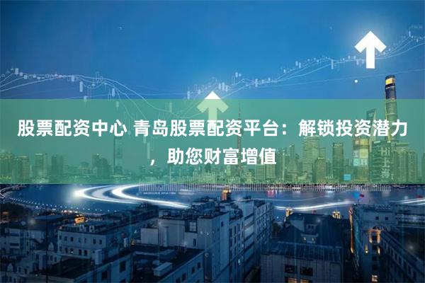 股票配资中心 青岛股票配资平台：解锁投资潜力，助您财富增值