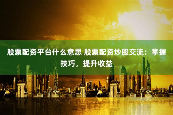 股票配资平台什么意思 股票配资炒股交流：掌握技巧，提升收益