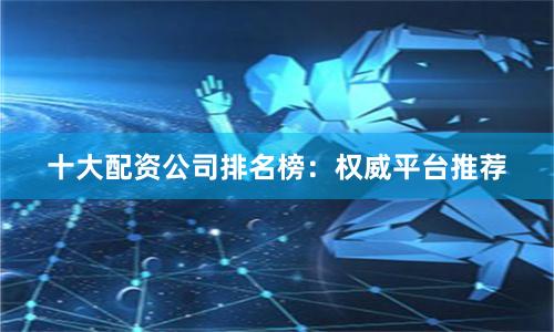 十大配资公司排名榜：权威平台推荐