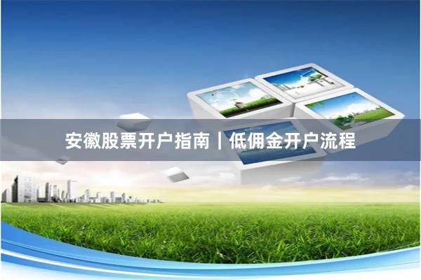 安徽股票开户指南｜低佣金开户流程