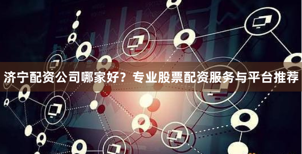 济宁配资公司哪家好？专业股票配资服务与平台推荐